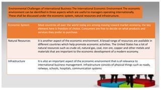 Environmental Challenges of International Business The International Economic Environment The economic
environment can be identified in three aspects which are useful to managers operating internationally.
These shall be discussed under the economic system, natural resources and infrastructure.
Economic System Most countries all over the world today are among moving toward market economy, the key
element here is freedom of choice. Consumers are free to decide on what products and
services they prefer to purchase.
Natural Resources it is another aspect of the economic environment. A broad range of resources are available in
different countries which help promote economic activities. The United States has a lot of
natural resources such as crude oil, natural gas, coal, iron ore, copper and other metals and
materials that are important to the economic development of a modern economy.
Infrastructure It is also an important aspect of the economic environment that is of relevance to
international business management. Infrastructure consists of physical things such as roads,
railways, schools, hospitals, communication systems
 