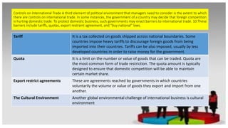 Controls on International Trade A third element of political environment that managers need to consider is the extent to which
there are controls on international trade. In some instances, the government of a country may decide that foreign competition
is hurting domestic trade. To protect domestic business, such governments may enact barriers to international trade. 10 These
barriers include tariffs, quotas, export restraint agreement, and “buy national” laws.
Tariff It is a tax collected on goods shipped across national boundaries. Some
countries impose heavy tariffs to discourage foreign goods from being
imported into their countries. Tariffs can be also imposed, usually by less
developed countries in order to raise money for the government.
Quota It is a limit on the number or value of goods that can be traded. Quota are
the most common form of trade restriction. The quota amount is typically
designed to ensure that domestic competition will be able to maintain
certain market share.
Export restrict agreements These are agreements reached by governments in which countries
voluntarily the volume or value of goods they export and import from one
another.
The Cultural Environment Another global environmental challenge of international business is cultural
environment
 
