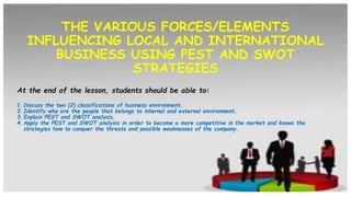 THE VARIOUS FORCES/ELEMENTS
INFLUENCING LOCAL AND INTERNATIONAL
BUSINESS USING PEST AND SWOT
STRATEGIES
At the end of the lesson, students should be able to:
1. Discuss the two (2) classifications of business environment,
2. Identify who are the people that belongs to internal and external environment,
3. Explain PEST and SWOT analysis,
4. Apply the PEST and SWOT analysis in order to become a more competitive in the market and knows the
strategies how to conquer the threats and possible weaknesses of the company.
 