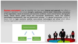 Business environment may be classified into two types (internal and external) that affects a
company’s operations. and include strengths, weaknesses, internal power relationships, orientations
of the organization, nature of economy and economic conditions, social cultural factors, demographic
trends, natural factors, global trends and cross-border development, clients and suppliers,
technological developments, laws and government activities. The general environment consists of
factors such as legal, economic, political, socio-cultural, technological and ethical which affects
business organizations operations and which emanate from local and international sources.
 