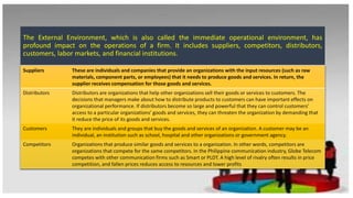 The External Environment, which is also called the immediate operational environment, has
profound impact on the operations of a firm. It includes suppliers, competitors, distributors,
customers, labor markets, and financial institutions.
Suppliers These are individuals and companies that provide an organizations with the input resources (such as raw
materials, component parts, or employees) that it needs to produce goods and services. In return, the
supplier receives compensation for those goods and services.
Distributors Distributors are organizations that help other organizations sell their goods or services to customers. The
decisions that managers make about how to distribute products to customers can have important effects on
organizational performance. If distributors become so large and powerful that they can control customers’
access to a particular organizations’ goods and services, they can threaten the organization by demanding that
it reduce the price of its goods and services.
Customers They are individuals and groups that buy the goods and services of an organization. A customer may be an
individual, an institution such as school, hospital and other organizations or government agency.
Competitors Organizations that produce similar goods and services to a organization. In other words, competitors are
organizations that compete for the same competitors. In the Philippine communication industry, Globe Telecom
competes with other communication firms such as Smart or PLDT. A high level of rivalry often results in price
competition, and fallen prices reduces access to resources and lower profits
 