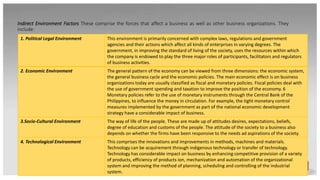 Indirect Environment Factors These comprise the forces that affect a business as well as other business organizations. They
include:
1. Political Legal Environment This environment is primarily concerned with complex laws, regulations and government
agencies and their actions which affect all kinds of enterprises in varying degrees. The
government, in improving the standard of living of the society, uses the resources within which
the company is endowed to play the three major roles of participants, facilitators and regulators
of business activities.
2. Economic Environment The general pattern of the economy can be viewed from three dimensions: the economic system,
the general business cycle and the economic policies. The main economic effect is on business
organizations today are usually classified as fiscal and monetary policies. Fiscal policies deal with
the use of government spending and taxation to improve the position of the economy. 6
Monetary policies refer to the use of monetary instruments through the Central Bank of the
Philippines, to influence the money in circulation. For example, the tight monetary control
measures implemented by the government as part of the national economic development
strategy have a considerable impact of business.
3.Socio-Cultural Environment The way of life of the people. These are made up of attitudes desires, expectations, beliefs,
degree of education and customs of the people. The attitude of the society to a business also
depends on whether the firms have been responsive to the needs ad aspirations of the society.
4. Technological Environment This comprises the innovations and improvements in methods, machines and materials.
Technology can be acquirement through indigenous technology or transfer of technology.
Technology has considerable impact on business by enhancing competitive provision of a variety
of products, efficiency of products ion, mechanization and automation of the organizational
system and improving the method of planning, scheduling and controlling of the industrial
system.
 