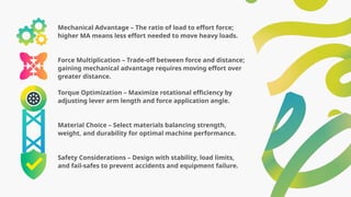 Mechanical Advantage – The ratio of load to effort force;
higher MA means less effort needed to move heavy loads.
Force Multiplication – Trade-off between force and distance;
gaining mechanical advantage requires moving effort over
greater distance.
Torque Optimization – Maximize rotational efficiency by
adjusting lever arm length and force application angle.
Material Choice – Select materials balancing strength,
weight, and durability for optimal machine performance.
Safety Considerations – Design with stability, load limits,
and fail-safes to prevent accidents and equipment failure.
 