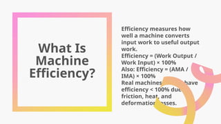 What Is
Machine
Efficiency?
Efficiency measures how
well a machine converts
input work to useful output
work.
Efficiency = (Work Output /
Work Input) × 100%
Also: Efficiency = (AMA /
IMA) × 100%
Real machines always have
efficiency < 100% due to
friction, heat, and
deformation losses.
 