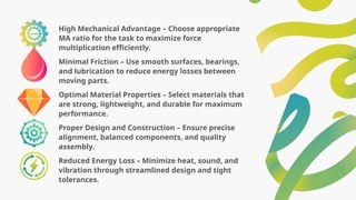 High Mechanical Advantage – Choose appropriate
MA ratio for the task to maximize force
multiplication efficiently.
Minimal Friction – Use smooth surfaces, bearings,
and lubrication to reduce energy losses between
moving parts.
Optimal Material Properties – Select materials that
are strong, lightweight, and durable for maximum
performance.
Proper Design and Construction – Ensure precise
alignment, balanced components, and quality
assembly.
Reduced Energy Loss – Minimize heat, sound, and
vibration through streamlined design and tight
tolerances.
 