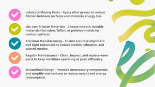 Lubricate Moving Parts – Apply oil or grease to reduce
friction between surfaces and minimize energy loss.
Use Low-Friction Materials – Choose smooth, durable
materials like nylon, Teflon, or polished metals for
contact surfaces.
Precision Manufacturing – Ensure accurate alignment
and tight tolerances to reduce wobble, vibration, and
wasted motion.
Regular Maintenance – Clean, inspect, and replace worn
parts to keep machines operating at peak efficiency.
Streamlined Design – Remove unnecessary components
and simplify mechanisms to reduce weight and energy
consumption.
 