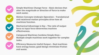 Simple Machines Change Force – Basic devices that
alter the magnitude or direction of force to make
work easier.
Motion Concepts Underpin Operation – Translational
and rotational motion principles drive how all
machines function.
Mechanical Advantage is Key – The ratio of output
force to input force determines machine
effectiveness.
Compound Machines Combine Simple Ones –
Multiple simple machines work together for complex
tasks.
Efficiency Measures Useful Output – Real machines
have energy losses; good design minimizes friction
and waste.
 