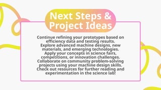 Next Steps &
Project Ideas
Continue refining your prototypes based on
efficiency data and testing results.
Explore advanced machine designs, new
materials, and emerging technologies.
Apply your concepts in science fairs,
competitions, or innovation challenges.
Collaborate on community problem-solving
projects using your machine design skills.
Check out resources for further reading and
experimentation in the science lab!
 