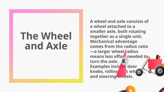 The Wheel
and Axle
A wheel and axle consists of
a wheel attached to a
smaller axle, both rotating
together as a single unit.
Mechanical advantage
comes from the radius ratio
—a larger wheel radius
means less effort needed to
turn the axle.
Examples include door
knobs, rolling cart wheels,
and steering wheels.
 