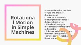 Rotationa
l Motion
in Simple
Machines
Rotational motion involves
torque and angular
displacement:
• Lever rotates around
fulcrum; torque = force ×
distance from pivot
• Wheel and axle gain
mechanical advantage from
radius ratio
• Pulley wheels change force
direction through rotation
• Screws convert rotational to
linear motion
 