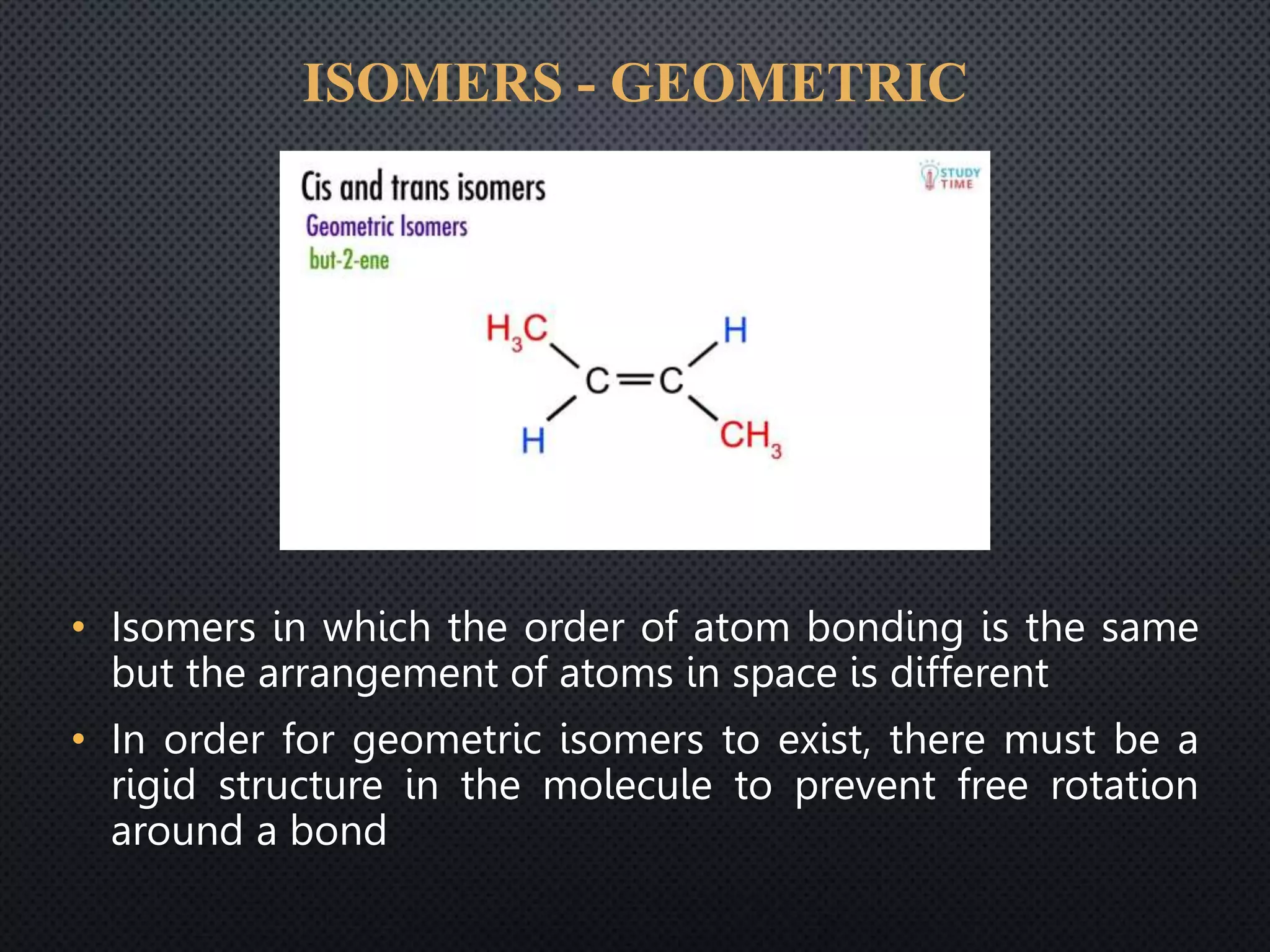 ISOMERS - GEOMETRIC
• Isomers in which the order of atom bonding is the same
but the arrangement of atoms in space is different
• In order for geometric isomers to exist, there must be a
rigid structure in the molecule to prevent free rotation
around a bond
 