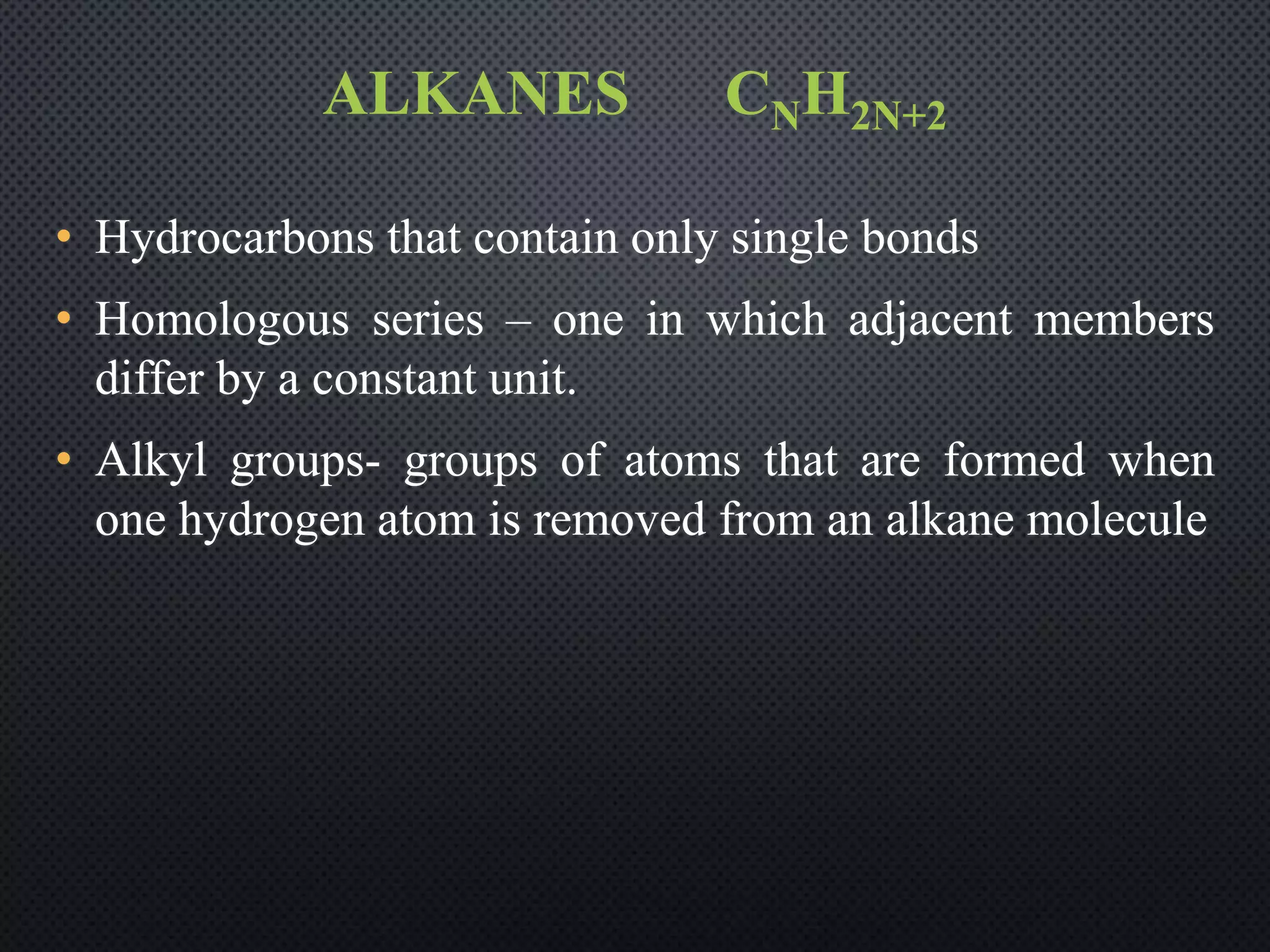 ALKANES CNH2N+2
• Hydrocarbons that contain only single bonds
• Homologous series – one in which adjacent members
differ by a constant unit.
• Alkyl groups- groups of atoms that are formed when
one hydrogen atom is removed from an alkane molecule
 