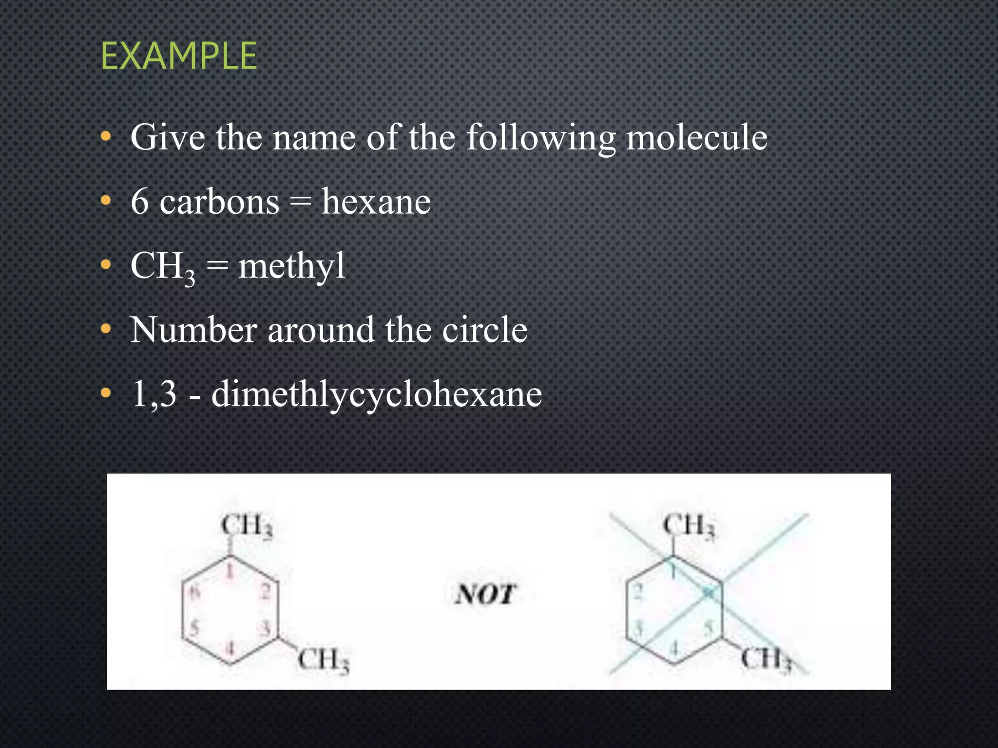 EXAMPLE
• Give the name of the following molecule
• 6 carbons = hexane
• CH3 = methyl
• Number around the circle
• 1,3 - dimethlycyclohexane
 