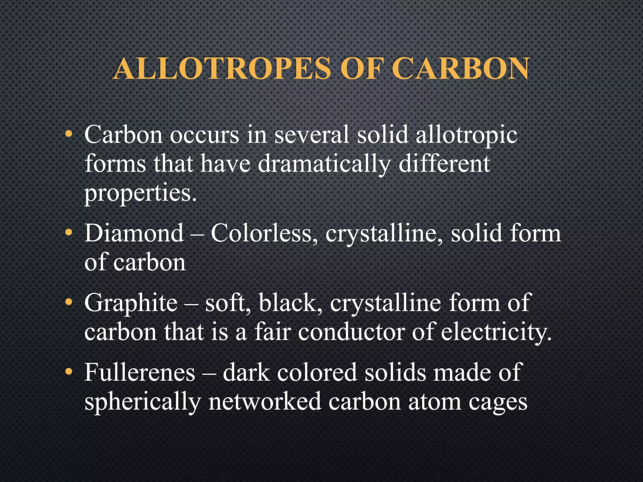 ALLOTROPES OF CARBON
• Carbon occurs in several solid allotropic
forms that have dramatically different
properties.
• Diamond – Colorless, crystalline, solid form
of carbon
• Graphite – soft, black, crystalline form of
carbon that is a fair conductor of electricity.
• Fullerenes – dark colored solids made of
spherically networked carbon atom cages
 
