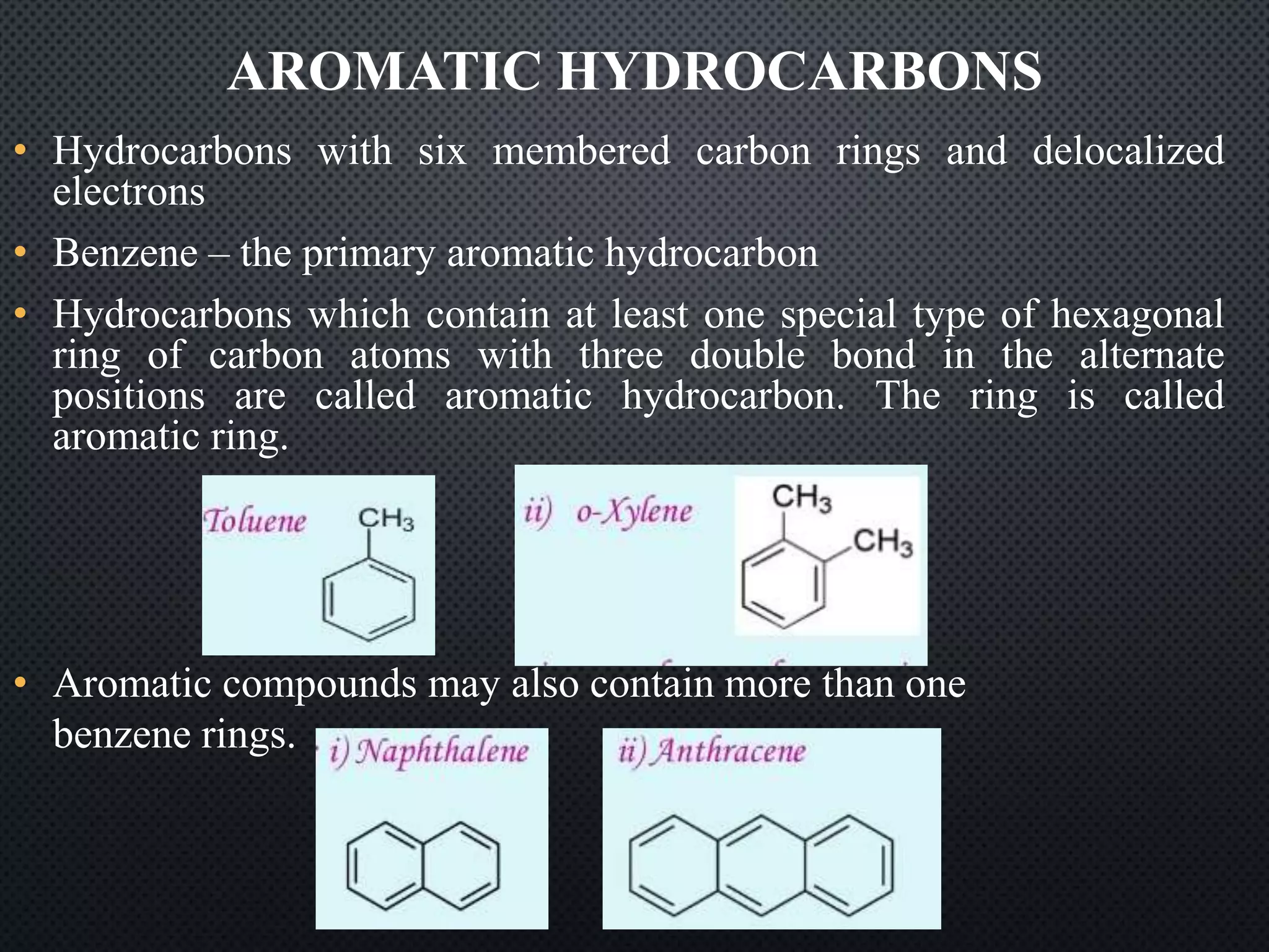 AROMATIC HYDROCARBONS
• Hydrocarbons with six membered carbon rings and delocalized
electrons
• Benzene – the primary aromatic hydrocarbon
• Hydrocarbons which contain at least one special type of hexagonal
ring of carbon atoms with three double bond in the alternate
positions are called aromatic hydrocarbon. The ring is called
aromatic ring.
• Aromatic compounds may also contain more than one
benzene rings.
 