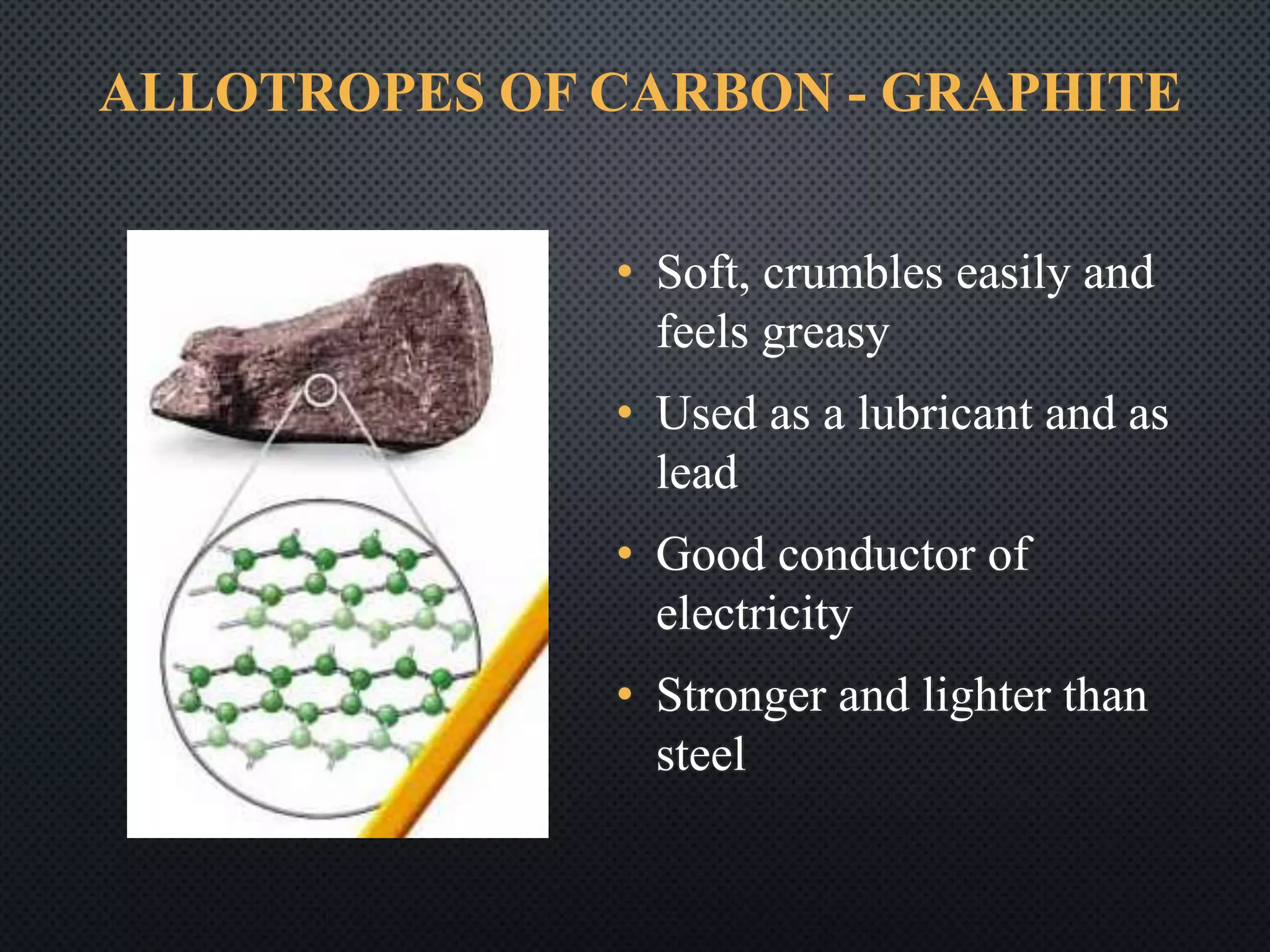 ALLOTROPES OF CARBON - GRAPHITE
• Soft, crumbles easily and
feels greasy
• Used as a lubricant and as
lead
• Good conductor of
electricity
• Stronger and lighter than
steel
 