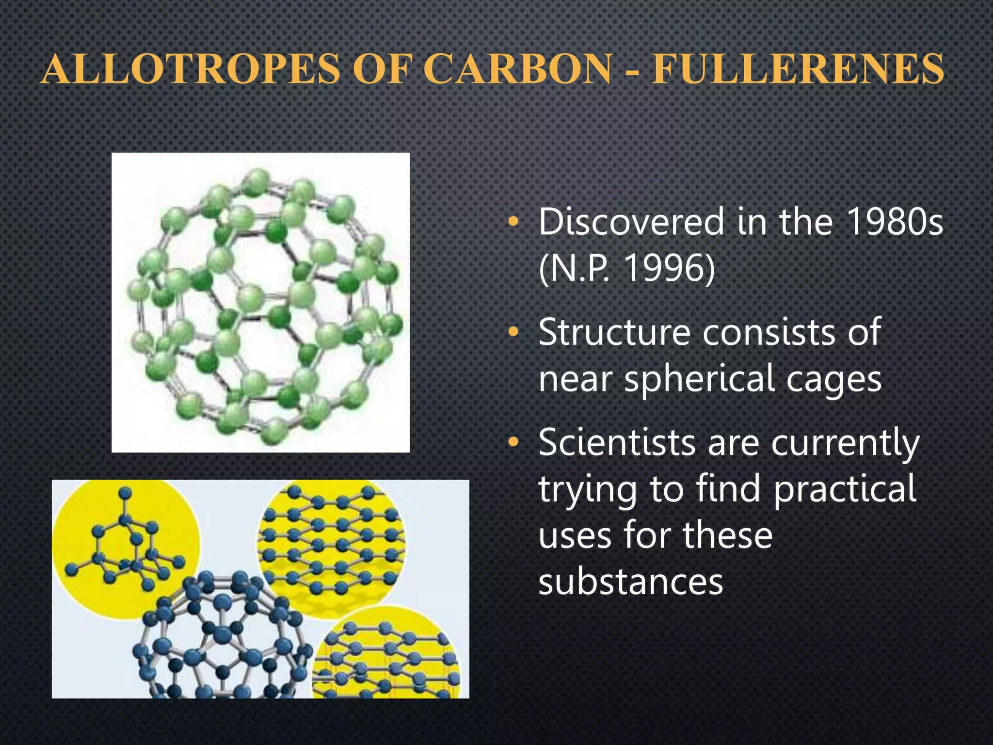 ALLOTROPES OF CARBON - FULLERENES
• Discovered in the 1980s
(N.P. 1996)
• Structure consists of
near spherical cages
• Scientists are currently
trying to find practical
uses for these
substances
 