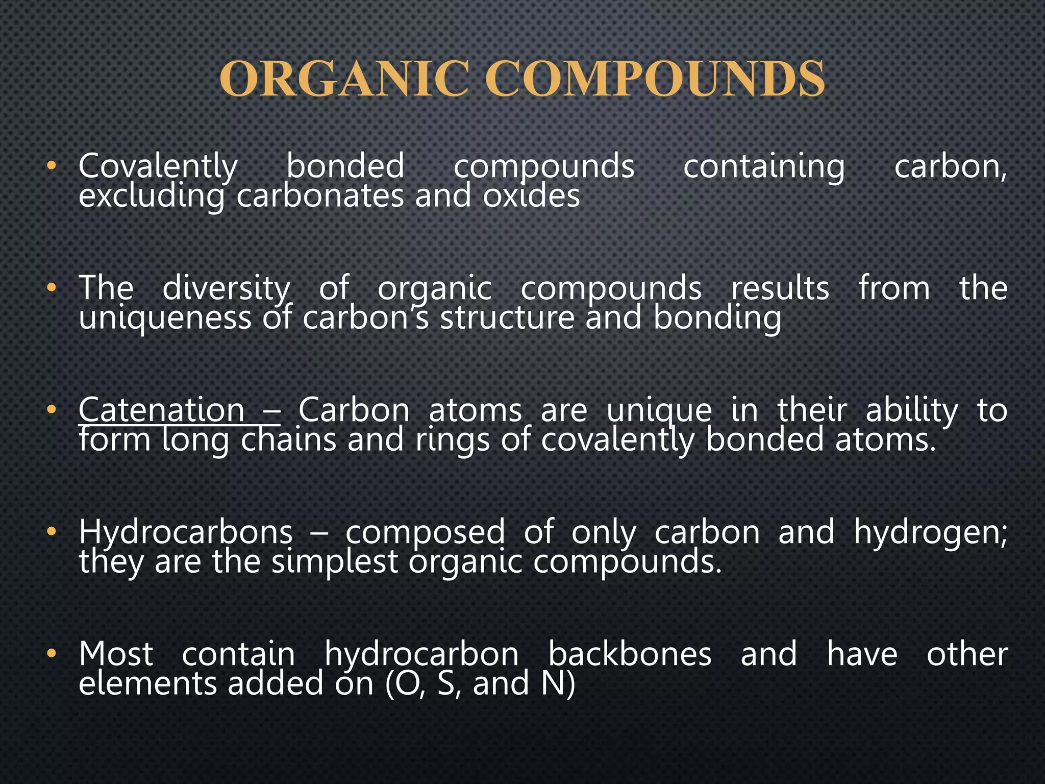 ORGANIC COMPOUNDS
• Covalently bonded compounds containing carbon,
excluding carbonates and oxides
• The diversity of organic compounds results from the
uniqueness of carbon’s structure and bonding
• Catenation – Carbon atoms are unique in their ability to
form long chains and rings of covalently bonded atoms.
• Hydrocarbons – composed of only carbon and hydrogen;
they are the simplest organic compounds.
• Most contain hydrocarbon backbones and have other
elements added on (O, S, and N)
 