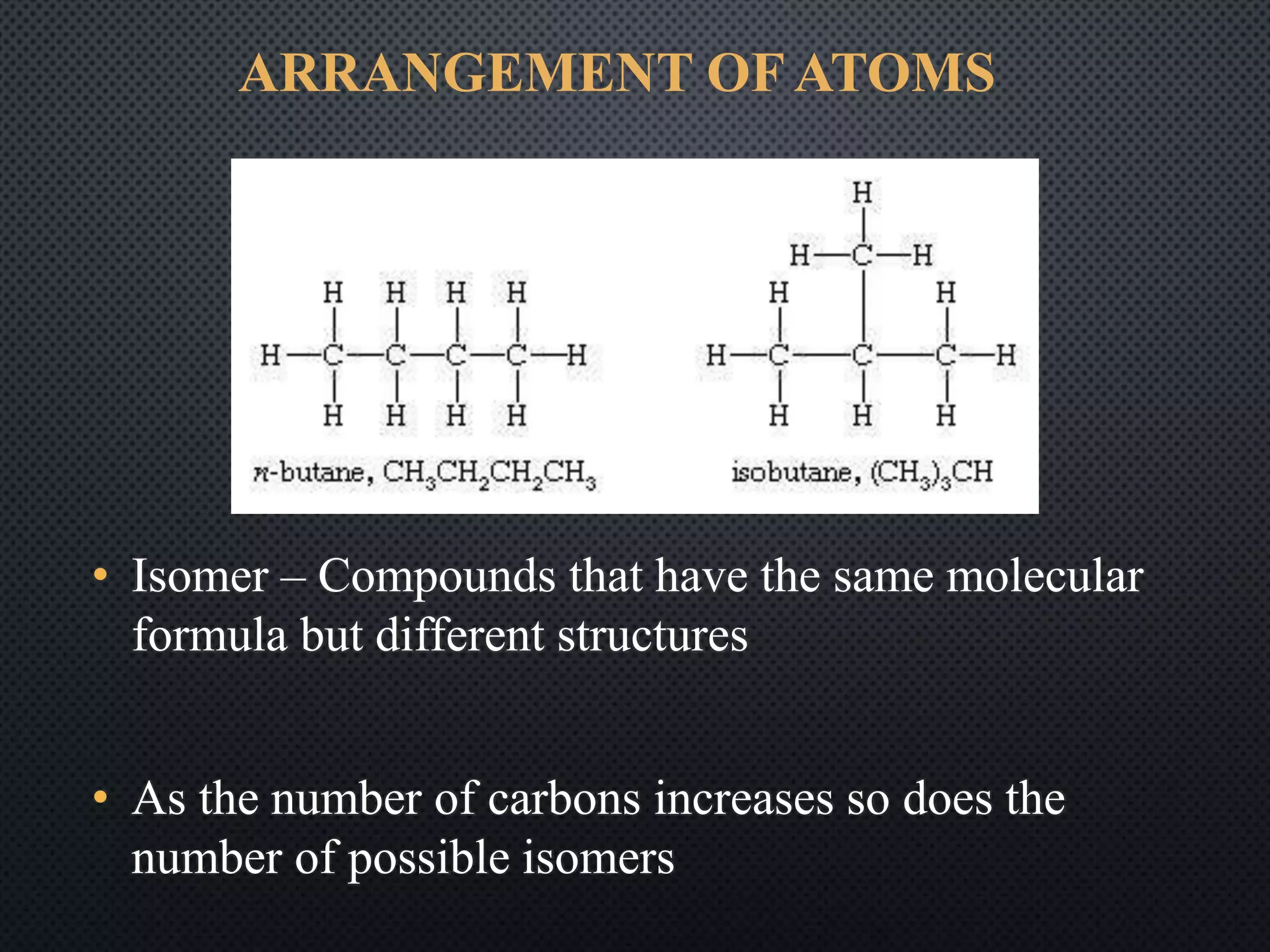 ARRANGEMENT OF ATOMS
• Isomer – Compounds that have the same molecular
formula but different structures
• As the number of carbons increases so does the
number of possible isomers
 