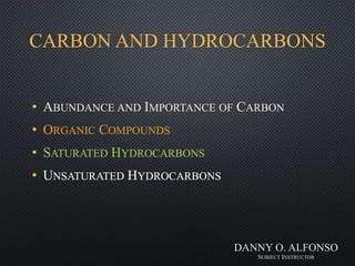 CARBON AND HYDROCARBONS
• ABUNDANCE AND IMPORTANCE OF CARBON
• ORGANIC COMPOUNDS
• SATURATED HYDROCARBONS
• UNSATURATED HYDROCARBONS
DANNY O. ALFONSO
SUBJECT INSTRUCTOR
 