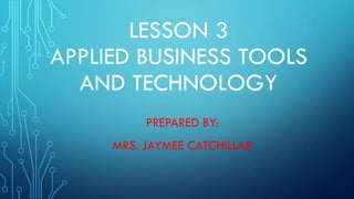 LESSON 3
APPLIED BUSINESS TOOLS
AND TECHNOLOGY
PREPARED BY:
MRS. JAYMEE CATCHILLAR
 
