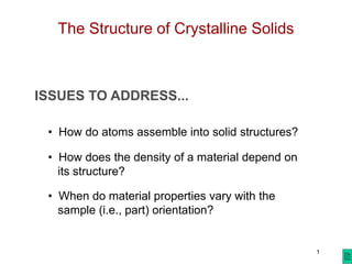 1
ISSUES TO ADDRESS...
• How do atoms assemble into solid structures?
• How does the density of a material depend on
its structure?
• When do material properties vary with the
sample (i.e., part) orientation?
The Structure of Crystalline Solids
 