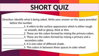 SHORT QUIZ
Direction: Identify what is being asked. Write your answer on the space provided
before the number.
_______________1. It refers to the surface appearance which is either rough
or smooth, dull or glossy, thick or thin.
_______________2. These are the colors formed by mixing the primary colors.
_______________3. These are the colors formed by mixing a primary and a
secondary color.
_______________4. It is one color of different shade .
_______________5. This colors in between three spaces in color wheel
 