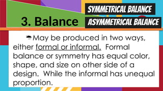 3. Balance
May be produced in two ways,
either formal or informal. Formal
balance or symmetry has equal color,
shape, and size on other side of a
design. While the informal has unequal
proportion.
 