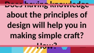 Does having knowledge
about the principles of
design will help you in
making simple craft?
How?
 