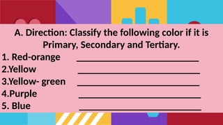 A. Direction: Classify the following color if it is
Primary, Secondary and Tertiary.
1. Red-orange ________________________
2.Yellow ________________________
3.Yellow- green ________________________
4.Purple ________________________
5. Blue ________________________
 