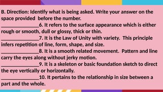 B. Direction: Identify what is being asked. Write your answer on the
space provided before the number.
______________6. It refers to the surface appearance which is either
rough or smooth, dull or glossy, thick or thin.
______________7. It is the Law of Unity with variety. This principle
infers repetition of line, form, shape, and size.
______________8. It is a smooth related movement. Pattern and line
carry the eyes along without jerky motion.
______________9. It is a skeleton or basic foundation sketch to direct
the eye vertically or horizontally.
______________10. It pertains to the relationship in size between a
part and the whole.
 