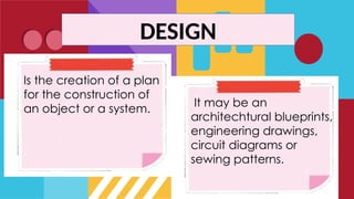 Is the creation of a plan
for the construction of
an object or a system.
It may be an
architechtural blueprints,
engineering drawings,
circuit diagrams or
sewing patterns.
DESIGN
 