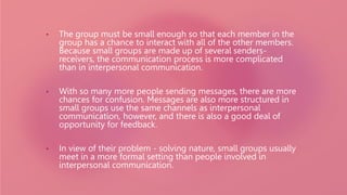 • The group must be small enough so that each member in the
group has a chance to interact with all of the other members.
Because small groups are made up of several senders-
receivers, the communication process is more complicated
than in interpersonal communication.
• With so many more people sending messages, there are more
chances for confusion. Messages are also more structured in
small groups use the same channels as interpersonal
communication, however, and there is also a good deal of
opportunity for feedback.
• In view of their problem - solving nature, small groups usually
meet in a more formal setting than people involved in
interpersonal communication.
 