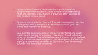 • Group communication is more intentional and formal than
interpersonal communication. Unlike interpersonal relationships,
which are voluntary, individuals in a group are often assigned to
their position within a group.
• Group communication is often task focused, meaning that members
of the group work together for an explicit purpose or goal that
affects each member of the group.
• Goal-oriented communication in interpersonal interactions usually
relates to one person; for example, I may ask my friend to help me
move this weekend. Goal-oriented communication at the group level
usually focuses on a task assigned to the whole group; for example,
a group of people may be tasked to figure out a plan for moving a
business from one office to another.
 