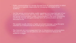 • Public communication is a sender-focused form of communication in which
one person is typically responsible for conveying information to an
audience.
• Just like group communication, public speaking is an important part of our
academic, professional, and civic lives. When compared to interpersonal
and group communication, public communication is the most consistently
intentional, formal, and goal-oriented form of communication we have
discussed so far.
• The speaker usually delivers a highly structured message, using the same
channels as in interpersonal and small-group communication.
• The channels are more exaggerated than in interpersonal communication.
The voice is louder and the gestures are more expansive because the
audience is bigger.
 