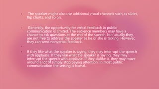 • The speaker might also use additional visual channels such as slides,
flip charts, and so on.
• Generally, the opportunity for verbal feedback in public
communication is limited. The audience members may have a
chance to ask questions at the end of the speech, but usually they
are not free to address the speaker as he or she is talking. However,
they can send nonverbal feedback.
•
• If they like what the speaker is saying, they may interrupt the speech
with applause. If they like what the speaker is saying, they may
interrupt the speech with applause. If they dislike it, they may move
around a lot of simply stop paying attention. In most public
communication the setting is formal.
 