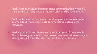 • Public communication becomes mass communication when it is
transmitted to many people through print or electronic media.
• Print media such as newspapers and magazines continue to be
an important channel for mass communication along with
television.
• Radio, podcasts, and books are other examples of mass media.
The technology required to send mass communication messages
distinguishes it from the other forms of communication.
 
