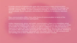 • A certain amount of intentionality goes into transmitting a mass communication
message since it usually requires one or more extra steps to convey the message. For
example, pressing “Enter” to send a Facebook message or involve an entire crew of
camera people, sound engineers, and production assistants to produce a television
show.
• Mass communication differs from other forms of communication in terms of the
personal connection between participants.
• Unlike interpersonal, group, and public communication, there is no immediate verbal
and nonverbal feedback loop in mass communication. Of course you could write a letter
to the editor of a newspaper or send an e-mail to a television or radio broadcaster in
response to a story, but the immediate feedback available in face-to-face interactions is
not present. With new media technologies like Twitter, blogs, and Facebook, feedback is
becoming more immediate. Individuals can now tweet directly “at” (@) someone and
use hashtags (#) to direct feedback to mass communication sources.
 