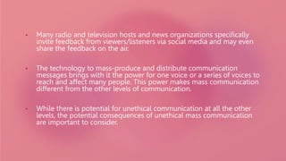 • Many radio and television hosts and news organizations specifically
invite feedback from viewers/listeners via social media and may even
share the feedback on the air.
• The technology to mass-produce and distribute communication
messages brings with it the power for one voice or a series of voices to
reach and affect many people. This power makes mass communication
different from the other levels of communication.
• While there is potential for unethical communication at all the other
levels, the potential consequences of unethical mass communication
are important to consider.
 