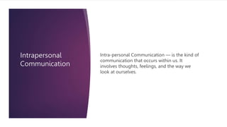 Intrapersonal
Communication
Intra-personal Communication — is the kind of
communication that occurs within us. It
involves thoughts, feelings, and the way we
look at ourselves.
 