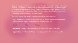 • Because intra-personal communication is centered in the self, you are the only sender-
receiver. The message is made up of your thoughts and feelings. The channel is your
brain, which processes what you are thinking and feeling. There is feedback in the
sense that you talk to yourself, or discard certain ideas and replace them with others.
• Commonly known as ‘self-talk’ or ‘inner speech’
• The three aspects that govern the intrapersonal communication are:
• Self-Concept: Self-concept ascertains the way an individual takes himself/herself,
oriented towards others. The three factors in self-concept are:
Belief Value Attitude
• Perception: It is what the mind receives and grasp from the outside world.
• Expectation: An individual’s future-oriented projection, that something might
 