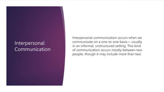 Interpersonal
Communication
Interpersonal communication occurs when we
communicate on a one-to-one basis— usually
in an informal, unstructured setting. This kind
of communication occurs mostly between two
people, though it may include more than two.
 