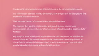 Interpersonal communication uses all the elements of the communication process.
In a conversation between friends, for example, each brings his or her back ground and
experience to the conversation.
Their message consists of both verbal and non-verbal symbols.
The channels they use the most are sight and sound. Because interpersonal
communication is between two (or a few) people, it offers the greatest opportunity for
feedback.
Psychological noise is likely to be minimal because each person can see whether the
other is distracted. The persons involved in the conversation have many chances to
check that the message is being perceived correctly. Interpersonal communication
usually takes place in informal and comfortable settings.
 