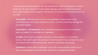 In Interpersonal Communication, the way something is said is as important as what is
being said. So, here, the tone of voice, body language, gestures, facial expressions,
have a great impact on the recipient. The features of interpersonal communication are
as under:
 Inescapable: Whenever we try not to say anything to anyone at all, it says
something about our mood, attitude or nature, i.e. not by words but through the
non-verbal signals.
 Irreversible or Unrepeatable: Once something is being said, it cannot be taken
back, so neither it is reversible nor repeatable.
 Complex: Due to some variables involved in communication, it is a complex
process. The words used in the process of communication may not have the same
meaning for both sender and receiver, and this complicates the process.
 Contextual: Context plays a significant role in the communication process, as in
there is psychological, environmental, situational and relational context.
 