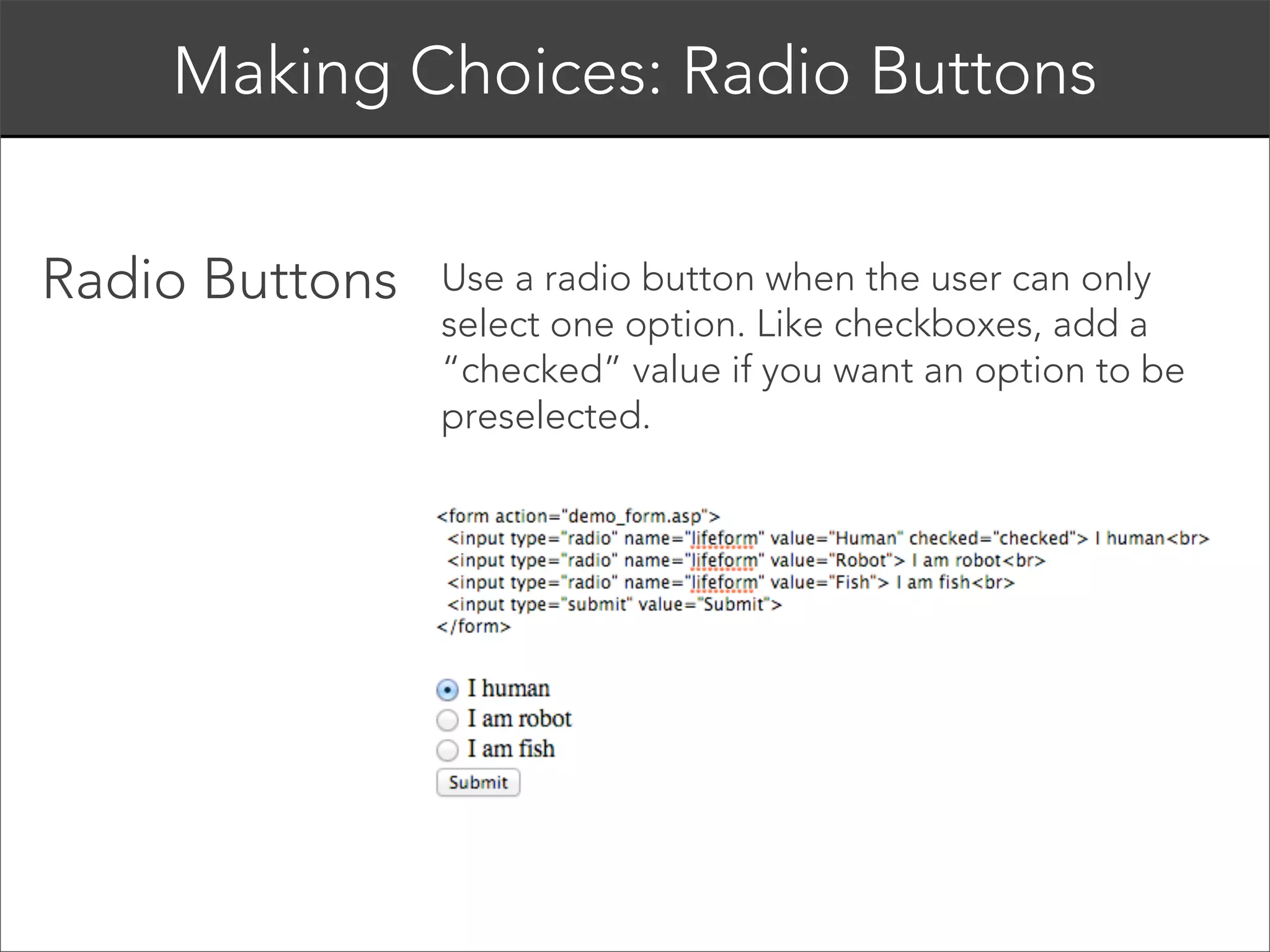 <form>
<input type=”text” name=”username”>
</form> 
The <input> tag should always have, at a
minimum, a type and name attribute.
The “type” attribute controls the form type (text,
radio, dropdown, etc), and the “name” attribute is
how you identify the data when it is sent to the
server. 

 