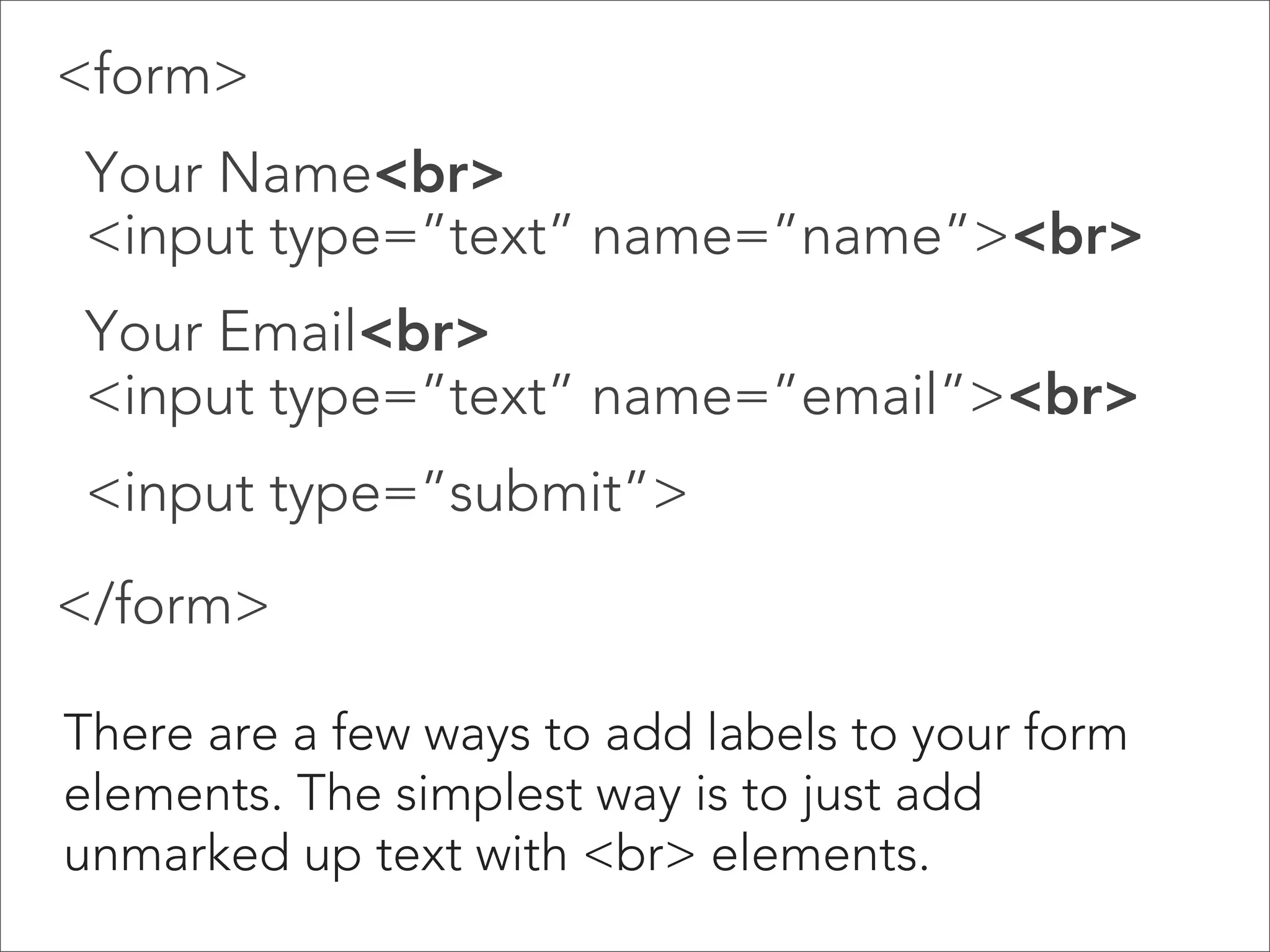 Adding Text: Examples

 
Text Area 

Text areas are a bit different: they are not
contained in an <input> tag, and they require a
closing tag (<textarea></textarea>.

 
