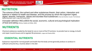 NUTRITION
The science of food, the nutrient and other substances therein, their action, interaction and
balance in relation to health and disease, and the process by which the organism ingest,
digest, absorbs, transports, utilizes and excretes food substances (Food and Nutrition Counsil, The American
Medical Association cited in Lagua and Claudio,2004)
A broader definition INCLUDES the social, economic, cultural and psychological implication
of food and eating (Whitney, Cataldo and Rolfes, 2002)
NUTRIENTS
Chemical substances needed by the body for one or more of the ff. functions: to provide heat or energy, to build
and repair muscle tissues and to regulate life processes. (Lagua and Claudio,2004)
ESSENTIAL NUTRIENTS
Substances required for normal growth and health that the body cannot generally produce or produce in
sufficient amounts thus, must be obtain in the diet
 