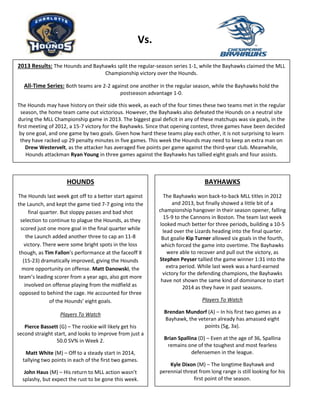 Hounds
Vs.
2013 Results: The Hounds and Bayhawks split the regular-season series 1-1, while the Bayhawks claimed the MLL
Championship victory over the Hounds.
All-Time Series: Both teams are 2-2 against one another in the regular season, while the Bayhawks hold the
postseason advantage 1-0.
The Hounds may have history on their side this week, as each of the four times these two teams met in the regular
season, the home team came out victorious. However, the Bayhawks also defeated the Hounds on a neutral site
during the MLL Championship game in 2013. The biggest goal deficit in any of these matchups was six goals, in the
first meeting of 2012, a 15-7 victory for the Bayhawks. Since that opening contest, three games have been decided
by one goal, and one game by two goals. Given how hard these teams play each other, it is not surprising to learn
they have racked up 29 penalty minutes in five games. This week the Hounds may need to keep an extra man on
Drew Westervelt, as the attacker has averaged five points per game against the third-year club. Meanwhile,
Hounds attackman Ryan Young in three games against the Bayhawks has tallied eight goals and four assists.
HOUNDS
The Hounds last week got off to a better start against
the Launch, and kept the game tied 7-7 going into the
final quarter. But sloppy passes and bad shot
selection to continue to plague the Hounds, as they
scored just one more goal in the final quarter while
the Launch added another three to cap an 11-8
victory. There were some bright spots in the loss
though, as Tim Fallon’s performance at the faceoff X
(15-23) dramatically improved, giving the Hounds
more opportunity on offense. Matt Danowski, the
team’s leading scorer from a year ago, also got more
involved on offense playing from the midfield as
opposed to behind the cage. He accounted for three
of the Hounds’ eight goals.
Players To Watch
Pierce Bassett (G) – The rookie will likely get his
second straight start, and looks to improve from just a
50.0 SV% in Week 2.
Matt White (M) – Off to a steady start in 2014,
tallying two points in each of the first two games.
John Haus (M) – His return to MLL action wasn’t
splashy, but expect the rust to be gone this week.
BAYHAWKS
The Bayhawks won back-to-back MLL titles in 2012
and 2013, but finally showed a little bit of a
championship hangover in their season opener, falling
15-9 to the Cannons in Boston. The team last week
looked much better for three periods, building a 10-5
lead over the Lizards heading into the final quarter.
But goalie Kip Turner allowed six goals in the fourth,
which forced the game into overtime. The Bayhawks
were able to recover and pull out the victory, as
Stephen Peyser tallied the game winner 1:31 into the
extra period. While last week was a hard-earned
victory for the defending champions, the Bayhawks
have not shown the same kind of dominance to start
2014 as they have in past seasons.
Players To Watch
Brendan Mundorf (A) – In his first two games as a
Bayhawk, the veteran already has amassed eight
points (5g, 3a).
Brian Spallina (D) – Even at the age of 36, Spallina
remains one of the toughest and most fearless
defensemen in the league.
Kyle Dixon (M) – The longtime Bayhawk and
perennial threat from long range is still looking for his
first point of the season.
 