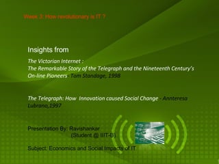 The Telegraph: How  Innovation caused Social Change  -   Annteresa Lubrano,1997 Week 3: How revolutionary is IT ? The Victorian Internet : The Remarkable Story of the Telegraph and the Nineteenth Century’s On-line Pioneers - Tom Standage, 1998 Insights from Presentation By: Ravishankar   (Student @ IIIT-B) Subject: Economics and Social Impacts of IT 
