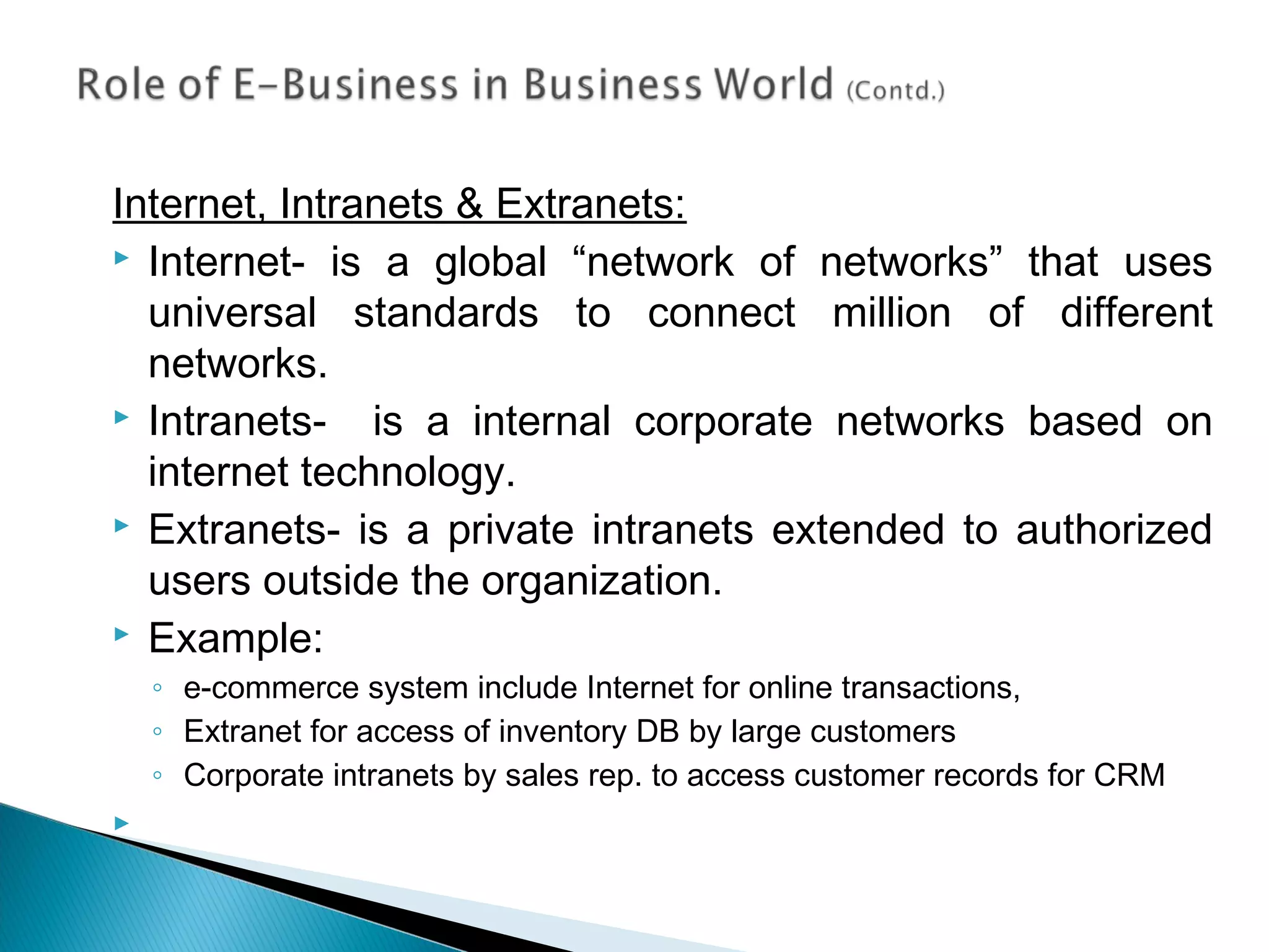 Internet, Intranets & Extranets:
 Internet- is a global “network of networks” that uses
universal standards to connect million of different
networks.
 Intranets- is a internal corporate networks based on
internet technology.
 Extranets- is a private intranets extended to authorized
users outside the organization.
 Example:
◦ e-commerce system include Internet for online transactions,
◦ Extranet for access of inventory DB by large customers
◦ Corporate intranets by sales rep. to access customer records for CRM

 